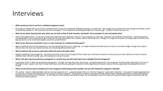 Interviews
• What would you love to see from a medieval vengeance story?
• Personally I'd maybe like to see a bit of comedy and the rise up of an underdog. Nobody important or overly built - like a knight, but someone from the background taking a stand
for what they believe in. This could also carry the message of - if you believe in something and fight for it hard enough - it doesn't matter who you are.
• What do you think characteristics wise when you are told to think of both monsters and devils? Three examples of each and explain why?
• I don't know about three - as too many could overcrowd the story? However I think it's more important to have your monsters have defined characteristic - a good example of
this being within 'Left 4 Dead' where each character has look that reflects their abilities, whilst remaining iconic. Though I'm a huge fan of colour. So maybe have the devil as the
big bad, and an army of evil dark knights covered in purple flames?
• What do you think you would like to see in a main character of a medieval fantasy game?
• Again something iconic for the appearance, but also something terms of an underdog - so maybe having homemade amour as they're not really a knight, though are trying to
become like one. Also one cheesy one liners are something that would be cool?
• What would you like to see as a plot twist within the story and explain why?
• Maybe something of the antagonist - say they're someone close to the protagonist? But maybe you could have characters on this journey or quest where you have to choose
whether they're worth trusting - give a the audience a sense of unease.
• What is the best way of presenting a protagonist in a violent way, but still make them more relatable that the antagonist?
• A good way of this is often humanising the protagonist - through the way they look, talk and act - doing the opposite for the antagonist. Another great implication is the use of
tone light vs darl - good vs evil. But to make them seem more human, giving the character conflicting emotions towards violence can be a good way of keeping theme more
human.
• What can be the best way of showing evil in the antagonist whilst giving similar qualities and yet still making the antagonist relatable?
• The motive - make it understandable, with an immoral approach to it - a good example of this is in the first 'Kingsmen' movie with 'Valentine' - the world is heavily populated and
so many of us are poor and starving, yet he chooses to murder everyone - choosing who he deems unworthy of living. Whilst further alienating himself by usually making these
people either extremely rich of famous - so the majority of the audience would be at stake. But comedically he also can't deal with any kind of gore again humanising, with the
charisma of Samuel Jackson.
 