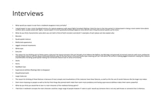 Interviews
• What would you expect to see from a medieval vengeance story and why?
• I would expect to see a more brutalised version of a typical vengeance with sword fights horseback fighting I think this due to the time period it is being based in being a more violent time where
conflicts were usually solved with fights, I would expect it to be a gradually building vengeance story where each thing discovered speeds up the story.
• What do you think characteristics wise when you are told to think of both monsters and devils? 3 examples of each please and also explain why:
• Monster:
• Quadrupedal creature
• Malformed appearance
• Jagged unnatural movements
• White-eyes
• Grey skin
• The reason for me thinking each of these points is because the typical monsters that are thought of are folklore like Bigfoot and Wendigo and generally humanoid creatures with more predatorial
animals based instincts and the above-mentioned features play on the fear factors of humans withe eyes meaning you can't tell where the animal is looking jagged movement making the creature
unpredictable and being quadrupedal making the humanoid creature lose its sense of humanity.
• Devils:
• Horns
• Red/Black Eyes
• Supernatural abilities (floating/ able to disappear)
• SharpPointed teeth
• Larger body size
• The reason for thinking of these features is because of most conepts and visualisations of the creatures have these features, as well as this the use of ceratin features like the larger size makes
• them more imposing on people as well as the fact that things like pointed teeth make them seem more predatory and having supernatural abillities makes them seems powerfull.
• What do you think you would like to see in a main character of the medieval fantasy genre?
• I feel that in medieveil concepts the main character could be a large range of people however if i were to pick i would say someone that is not very well known or someone that is infamous.
 