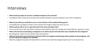 Interviews
• What would you expect to see from a medieval vengeance story and why?
• A protagonist with a strong sense of justice who would be willing to overcome obstacles in the name of vengeance.
• What do you think you would like to see in a main character of the medieval fantasy genre?
• I'd probably like a protagonist similair to the character from Dragon's Dogma but that's just me.
• What would you like to see as a plot twist with in the story and explain why?
• It turns out the person who was killed or whatever that invoked his desire for revenge was actually killed for a good, just reason.
• What is the best way of presenting a protagonist in an violent way but still make them more relatable than the antagonist?
• By making them violent out of frustration rather than pleasure.
• What can be the best way of showing of evil intent with in an antagonist whilst giving similar qualities to the protagonist and
yet still making the antagonist less relatable?
• Make the antagonist enjoy the evil deeds that he commits to but make the protagonist grieve over his evil experiences.
 