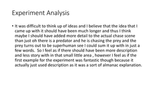 Experiment Analysis
• It was difficult to think up of ideas and I believe that the idea that I
came up with it should have been much longer and thus I think
maybe I should have added more detail to the actual chase scene
than just oh there is a predator and he is chasing the prey and the
prey turns out to be superhuman see I could sum it up with in just a
few words. So I feel as if there should have been more description
and less story with in that small little area , however I feel as if the
first example for the experiment was fantastic though because it
actually just used description as it was a sort of almanac explanation.
 