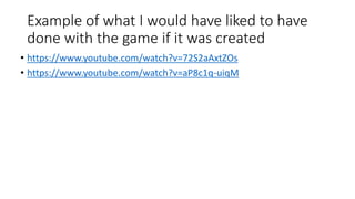 Example of what I would have liked to have
done with the game if it was created
• https://www.youtube.com/watch?v=72S2aAxtZOs
• https://www.youtube.com/watch?v=aP8c1q-uiqM
 