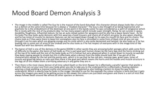 Mood Board Demon Analysis 3
• The image in the middle is called The Guy he is the mascot of the band disturbed this character almost always looks like a human
but a demon at the same time because he is always a “cloaked character” The Guy is also thought of as being hyperactive and
psychotic he is the embodiment of the destroyer at one point in the bands career he was considered as a spirit of vengeance which
fits in nicely with the rest of my products idea he has many powers which include super strength, flying, he can survive in space,
durability, Toughness, influential stature, he has an auto reload system for weaponry and he also has a space beam/ laser . As for
his looks The Guy looks quite demonic with him wearing a hood trousers and chains all of which are grey, he also wears shackles
and he has tones of muscle his demonic features can be narrowed down though to his eyes his mouth his face and his chains. The
chains look as if they were there to keep him somewhere also his face is shrouded in some from of black mist all you can see
through it are his eyes which are glowing orange and his smile which is also quite demented and twisted. He also looks as if he has
leading role in some sort of army of the undead and he also looks as if he has respect of everyone with in the image kind of like
Azazel but with less demonic attributes.
• The baron of Hell is one of the demons in the game DOOM in other words they are annoying bullet sponges which adds some form
of difficulty to the game ,the baron of hell looks as if he is part goat part human shown by the hairy legs and the horns sticking out
of the top of its head and the rest of the body looks as if it is human but very advanced when it comes down to muscle no wonder
they keep ripping people to shreds but this is effectively what a demon from the bible should look like it has got all of the
characteristics except for the tail and the pointy ears, which is to say that he has red skin, massive jaws, green eyes, tones of
muscle and great big talons as nails and then there is the goat part which means the horns and the hooves and muscle structure in
the legs all of this makes them a terrifying adversary in any game they are in.
• Then there is the most classic demon of all time called Death or the Grim Reaper he is effectively a wraith/ specter that wields a
scythe that can cut your soul from your body when you die to take you to the underworld he is effectively a floating skeleton
wearing a cloak wielding a massive scythe and sometimes he is depicted as also holding a lantern to show the way to the
underworld. Which is exactly how he looks in the image I decided to use for the example the colour scheme is fairly dull but it gets
across the imagery you want to be getting across to the viewer the colours are just black and green and there is a sort of mist that
always follows death around like almost all other specters or demons.
 