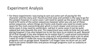 Experiment Analysis
• For these experiments I was trying to sort out some sort of pacing for the
character and the story and I found out that slow and sombre is the way to go for
this project however in some cases I will need to speed up the pace of the sound
track to fit some of the action sequences however when you are out of those
action sequences, where things are frantic and chaotic you need to create some
space for the main overarching plot which is much slower and concise and in
some cases it may need to sound dark, sad but in some cases it can be quite
upbeat but only towards the end. This experiment was really to help me out with
pacing however it has also helped me to set the tone to an extent as well. Beyond
all of that though it has also helped me to realize that if I used actual instruments
the song will probably be even more crisp and it will probably more a kin to what
I want to make if I make the music by playing the instruments rather than using
programs such as garage band. However I no longer have my drum set so I will
have to do some random bits and pieces through programs such as audacity or
garage band.
 
