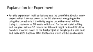 Explanation for Experiment
• For this experiment I will be looking into the use of the 3D with in my
project when it comes down to the 3D element I was going to be
using the Unreal or is it the Unity engine but either way I will be
trying to create some 3D assets which and for the art style I will try
and use pixel art in a 3D manor but I think it might be too difficult to
do when it comes down to the final project so I might put a spin on it
and make it 2D but look 3D in Photoshop which will be much easier.
 