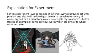 Explanation for Experiment
• For this experiment I will be looking at different ways of drawing art with
pixel art and also I will be looking at colour to see whether a vary of
colour is good or if a monotone colour palate gets my point across better.
Here is an example of some previous works which are similar to what I
want to create.
 