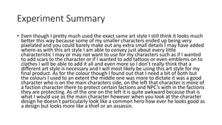 Experiment Summary
• Even though I pretty much used the exact same art style I still think it looks much
better this way because some of my smaller characters ended up being very
pixelated and you could barely make out any extra small details I may have added
where-as with this art style I am able to convey just about every little
characteristic I may or may not want to use for my characters such as if I wanted
to add scars to the character or if I wanted to add tattoos or even emblems on to
clothes I will be able to add it all and even more so I don’t really think that a
different art style is necessary and I will most likely be using this art style for my
final product. As for the colour though I found out that I need a bit of both but
the colours I used to an extent the middle one was more to dictate it was a good
character who is on the main characters side, on the left that character is more of
a faction character there to protect certain factions and NPC’s with in the factions
they are protecting. As of the one on the left it is quite awkward because that is
what I would use as the main character however when you look at the character
design he doesn’t particularly look like a common hero how ever he looks good as
a design but looks more like a thief or an assassin.
 