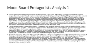 Mood Board Protagonists Analysis 1
• The top left image is of the protagonist from the Witcher series called Geralt of Rivia he is a scarred character from a race of
people who were created through magic experiments they are technically unfeeling, unflinching killing machines and they are sent
out into the world to kill monsters for contracts but Geralt is usually when it comes down to the games either against kings or
working with them because of some of the instances in the books that dictated it had to be so, but the core of the character is
mainly just kill monsters for coin that also includes terrible humans such as bandits and cannibals. Geralt belongs to one of the
many Witcher schools which include the griffin the cat and the viper, the bear, the manticore, the crane and the wolf. Geralt
belongs to the school of the wolf, the school of the wolf train their pupils in just about every form of combat and they were also
taught how to use very basic forms of magic his path through both the games and the books are littered with betrayal vengeance
and violence and that has progressively shaped Geralt as a character with in the story.
• The top middle image is a game called Thief it is a game filled with stealth an obviously being a thief the main characters name is
Garret and you run around in a sort of steam punk realm but in the medieval era, as a child he was recruited into an organization
called the Keepers, which was an organization of thieves where he learned to steal more effectively however he left the
organization called the keepers to steal for himself from the rich where he employs all the skills he had learned from the keepers
he has scars on his face and a mechanical eye with an optical zoom that is all that is known of the characters backstory and his
apparel uses a cloak his main weapon is a bow and also his knowledge of magic and shadows.
• Dead Cells protagonist at the start of the game is found dead in a dungeon decapitated and a sort of slime monster takes control of
the corpse and runs through levels killing all in its path to the bosses and then killing them as well that is pretty much the story
because the backgrounds and settings change by being procedurally generated meaning they have about 10 different
backgrounds/ settings to play through and they will be chosen at random. The main character does not have a name as the main
character can’t speak however he has some armour on at all times and his head looks like a slime however in some of the images
you will see of him his head will just look like a fire and it burns more intensely towards the middle thus looking brighter but he
looks great in the ads and the game.
 