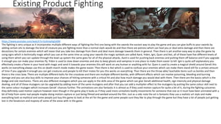Existing Product Fighting
https://www.youtube.com/watch?v=GsXmpHgGdiM
The fighting is very unique as it incorporates multiple different ways of fighting the first one being with the swords the easiest way to play the game and you can give buffs to your swords by
adding certain oils to damage the kind of creature you are fighting more than a normal slash would do and then there are potions which can heal you or deal extra damage and then there are
decoctions for certain enemies which will mean that you take less damage from them and deal more damage towards them in general. Then there is yet another easy way to play the game by
using signs which is technically magic which you use at the same time as using your swords the magic symbols are called Aard, Yrden, Igni, Quen and Axii, all of these have five different levels of
using them which you can update through the level up system the same goes for all of the physical attacks. Aard is used for pushing back enemies and putting them off balance and if you upgrade
it enough you can make your enemies fly. Yrden is used to slow down enemies and also to keep ghosts and vampires in one place to make them easier to kill. Igni is quite self explanatory you
effectively create a flame in your hand with magic and send it towards your enemies this will work on any human or anything with fur. Quen is used to create a magical shield around Geralt this
works on everything always use this on death march mode makes the game easier. Then there is Axii which is used to confuse your enemies which can make them stand still for a certain amount
of time if you upgrade it enough you can get creatures and people to kill their mates for you this works on everything. Then there are the throw able/ leachable items such as bombs and then
there is the cross bow. There are multiple different bolts for the crossbow and there are multiple different bombs, with different effects which can involve poisoning, bleeding and burning
damage and you can also buy skills to improve your chances of hitting someone with a critical hit and also how much damage you would deal with them. Then there are the basics which is the
dodge and role mechanics. There are also different mutagens which you can apply in the skills area of the game which can give Geralt additional health, sign intensity and physical damage
dealing, and all of these mutagens can be upgraded by adding more of the same mutagens and after that you can add a multiplier effect to the mutagens by putting the same colour skill next to
the same colour mutagen which increases Geralt’ chances further. The animations are also fantastic it is almost as if they used motion capture for quite a bit of it, during the fighting cutscenes
they definitely used motion capture however even though in the game play it looks as if they used more unrealistic bodily movements for someone that size so it must have been animated with a
bit of help from some real people maybe doing motion capture or just being filmed and worked around the film. Just as a side note the art is fantastic they use a realistic art style and make
everything look so mythical and some people just buy this game to look at the art for the game and some people sure they like to play through the game but they have a lot of people just getting
lost in the fanaticism and majesty of some of the areas with in the game.
 