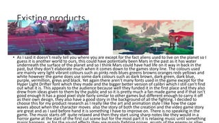 Existing products
• As I said it doesn’t really tell you where you are except for the fact aliens used to live on the planet so I
guess it is another world to ours, this could have potentially been Mars in the past as it has water
underneath the surface of the planet and so I think Mars could have had life on it way in back in the
past, but they don’t elaborate much when it comes down to the games story line. The colours used
are mainly very light vibrant colours such as pinks reds blues greens browns oranges reds yellows and
white however the game does use some dark colours such as dark brown, dark green, dark blue,
purple, vermillion, greys and black. Yet again there aren’t many fonts used in the game except for the
Hyper Light Drifter font which they made and the bigger better version of calibri which I still can’t find
out what it is. This appeals to the audience because well they funded it in the first place and they also
drew from ideas given to them by the public and so it is pretty much a fan made game and if that isn’t
good enough It has a good pixel style fairly similar to other games but different enough to carry it off
as their own design, they also have a good story in the background of all the fighting. I decided to
choose this for my product research as I really like the art and animation style I like how the cape
waves about when the character moves also the story of both the creation and the video game story
are great and as I said before hand it is something I have to improve on. There is no speaking in the
game. The music starts off quite relaxed and then they start using sharp notes like they would in a
horror game at the start of the first cut scene but for the most part it is relaxing music until something
 