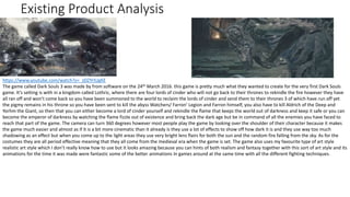Existing Product Analysis
https://www.youtube.com/watch?v=_zDZYrIUgKE
The game called Dark Souls 3 was made by from software on the 24th March 2016. this game is pretty much what they wanted to create for the very first Dark Souls
game. It’s setting is with in a kingdom called Lothric, where there are four lords of cinder who will not go back to their thrones to rekindle the fire however they have
all ran off and won’t come back so you have been summoned to the world to reclaim the lords of cinder and send them to their thrones 3 of which have run off yet
the pigmy remains in his throne so you have been sent to kill the abyss Watchers/ Farron’ Legion and Farron himself, you also have to kill Aldrich of the Deep and
Yorhm the Giant, so then that you can either become a lord of cinder yourself and rekindle the flame that keeps the world out of darkness and keep it safe or you can
become the emperor of darkness by watching the flame fizzle out of existence and bring back the dark age but be in command of all the enemies you have faced to
reach that part of the game. The camera can turn 360 degrees however most people play the game by looking over the shoulder of their character because it makes
the game much easier and almost as if it is a bit more cinematic than it already is they use a lot of effects to show off how dark it is and they use way too much
shadowing as an effect but when you come up to the light areas they use very bright lens flairs for both the sun and the random fire falling from the sky. As for the
costumes they are all period effective meaning that they all come from the medieval era when the game is set. The game also uses my favourite type of art style
realistic art style which I don’t really know how to use but it looks amazing because you can hints of both realism and fantasy together with this sort of art style and its
animations for the time it was made were fantastic some of the better animations In games around at the same time with all the different fighting techniques.
 