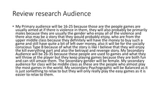 Review research Audience
• My Primary audience will be 16-25 because those are the people games are
usually aimed at if there is violence in them, they will also probably be primarily
males because they are usually the gender who enjoy all of the violence and
there also may be a story that they would probably enjoy, who are from the
upper middle class because they definitely will have the money to buy such a
game and still have quite a bit of left over money, also it will be for the socially
conscious Type B because of what the story is like I believe that they will enjoy
the kill everything part and also the betrayal and revenge story. My Secondary
Audience will be 26-35 because these people are used to games and what they
will throw at the player but they keep playing games because they are both fun
and can still amaze them. The Secondary gender will be female. My secondary
audience for class will be middle class as these are the people who almost play
the most games in the world. My secondary Psychographic will be Balanced as it
is just something to relax to but they will only really play the easy games as it is
easier to relax to them.
 