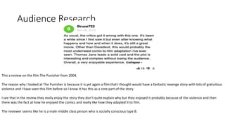 Audience Research
This a review on the film The Punisher from 2004.
The reason why I looked at The Punisher is because it is yet again a film that I thought would have a fantastic revenge story with lots of gratuitous
violence and I have seen this film before so I know it has this as a core part of the story.
I see that in the review they really enjoy the story they don’t quite explain why but they enjoyed it probably because of the violence and then
there was the fact at how he enjoyed the comics and really like how they adapted it to film.
The reviewer seems like he is a male middle class person who is socially conscious type B.
 