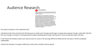 Audience Research
The review is based on a film called Gone Girl
I decided to look at this review for the film because it is pretty much through and through a revenge story however though I really didn’t like this
film sure revenge is a thing in it but beyond that it lacked something which made it boring and so it lost my attention about 30 times.
In the review the reviewer pretty much says the same as I said it is far too long, difficult to follow and the main plot is almost completely
unbelievable.
I believe the reviewer is an upper middle class, male, who is socially conscious type B
 