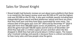 Sales for Shovel Knight
• Shovel knight had fantastic reviews on just about every platform that there
is on metacritic the lowest review score was 85/100 on PC and the highest
rank was 92/100 on the PS Vita. It also won multiple awards including best
independent game award and Best platformer award and there are more
that they have won and they have been nominated for even more. The
release date of the game was June 26th 2014 and by December 4th 2014 it
had sold more than 300,000 copies across all platforms, as of June 30th
2015 the game had sold 700,00 copies overall and as of December 14th
2016 they had sold 1.5 million copies all over and then when the DLC
dropped in 2018 they had sold around about 2 million copies. The reason
why I involved rankings and awards is because there is a direct correlation
to how many sales and how people view the game.
 
