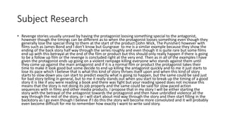 Subject Research
• Revenge stories usually unravel by having the protagonist loosing something special to the antagonist,
however though the timings can be different as to when the protagonist looses something even though they
generally lose the special thing to them at the start of the product (John Wick, The Punisher) however with
films such as James Bond and I don’t know but Gungrave to me is a similar example because they show the
ending of the back story half way through the series roughly and even though it is quite rare but some films
end up with this betrayal at the end of the film or product but this should only really happen if there is going
to be a follow up film or the revenge is concluded right at the very end. Then as in all of the examples I have
given the protagonist ends up going on a violent rampage killing everyone who stands against them until
they come up against the main antagonist and if it is a normal film or product the protagonist takes their
time to make it look good but some decide to end up killing the antagonist quickly and to me it just starts to
lose its pace which I believe that is what this kind of story thrives itself upon and when this kind of story
starts to slow down you can start to predict exactly what is going to happen, but the same could be said just
for bad story telling in general, but to me it really stands out when you start to break up the timing of a good
story it is like if you were reading a book and there was fight but your reading speed does not increase this
means that the story is not doing its job properly and the same could be said for slow paced action
sequences with in films and other media products. I propose that in my story I will be either starting the
story with the betrayal of the antagonist towards the protagonist and then have unbridled violence all the
way through the rest of the story, or I will start about mid way through the story and then start filling in the
backstory as I go even though I believe if I do this the story will become more convoluted and it will probably
even become difficult for me to remember how exactly I want to write said story.
 