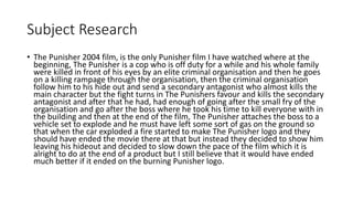 Subject Research
• The Punisher 2004 film, is the only Punisher film I have watched where at the
beginning, The Punisher is a cop who is off duty for a while and his whole family
were killed in front of his eyes by an elite criminal organisation and then he goes
on a killing rampage through the organisation, then the criminal organisation
follow him to his hide out and send a secondary antagonist who almost kills the
main character but the fight turns in The Punishers favour and kills the secondary
antagonist and after that he had, had enough of going after the small fry of the
organisation and go after the boss where he took his time to kill everyone with in
the building and then at the end of the film, The Punisher attaches the boss to a
vehicle set to explode and he must have left some sort of gas on the ground so
that when the car exploded a fire started to make The Punisher logo and they
should have ended the movie there at that but instead they decided to show him
leaving his hideout and decided to slow down the pace of the film which it is
alright to do at the end of a product but I still believe that it would have ended
much better if it ended on the burning Punisher logo.
 