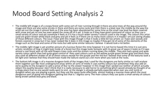Mood Board Setting Analysis 2
• The middle left image is of a snowy forest with some sort of river running through it there are pine trees all the way around the
image and there are also some shrubs in there and there are some rocks and then there is a boat near the middle by the way the
artist set out the image it almost feels as if the area has been abandoned for some time as the small row boat has been covered
with snow and yet no one has even wiped the snow off of it yet. It looks as if they have good command of colour as they use a
small variety of colour and yet somehow it feels as if it has a much wider variety f colours used in the image. The colours this artist
used are green brown white black and grey and yet it feels as if there are so many more colours in it maybe I am just seeing shades
of those different colours. The issue I have with this image though is that it looks a little bit too artistic as I have seen woods and
forests covered in snow but it has never looked like it does in this image so maybe if they got rid of some of the elements of the
image such as the boat and some of the rocks but add some similar textures I believe it would look a lot better.
• The middle right image is yet another picture of a luscious forest this time however it is not horror based this time it is just very
artistic rendition of how it might look inside of a forest but this image looks fantastic with its great use of space it looks as if it was
almost a real forest with all the wild flowers trees rocks and the stream running down the middle. They also had a great and wide
variety colour which they had quite good control of they used colours such as red yellow purple green brown grey and black they
also used all different shades of all of these colours except for the purple and the red but I believe that some of the textures look a
bit light and I believe that they should have made the texture stand out a bit more when you look at the rocks.
• The bottom left image is of a massive dungeon both of the images that I used for the dungeons are fairly similar so I will analyze
them together just like most underground areas within all sorts of media it uses earthy colours but sometimes they also add an
eerie quality to the dungeon to add a sense of fear to the viewer however in this image that I picked out neither of which actually
obtain this quality because I don’t think that it is really necessary to add horror to something which would already be thought of as
a dingy place that no one would really want to visit, so the danger is already partially expected when ever you visit tomb or
dungeon when you are playing a game, but they use the space quite effectively almost making a massive maze which the most
dangerous part of going into dungeons getting lost that is. I digress sorry. The main colours they use quite a small variety of colours
being brown yellow blue grey and black.
 