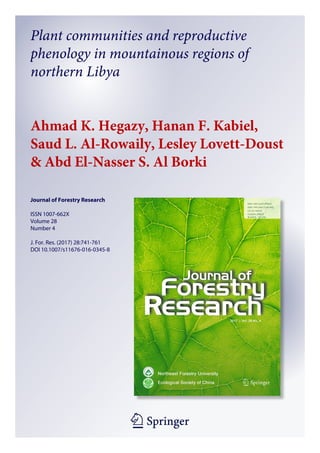 1 23
Journal of Forestry Research
ISSN 1007-662X
Volume 28
Number 4
J. For. Res. (2017) 28:741-761
DOI 10.1007/s11676-016-0345-8
Plant communities and reproductive
phenology in mountainous regions of
northern Libya
Ahmad K. Hegazy, Hanan F. Kabiel,
Saud L. Al-Rowaily, Lesley Lovett-Doust
& Abd El-Nasser S. Al Borki
 