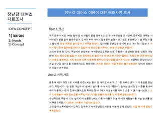 장난감 대여소 이용에 대한 에러사항 조사

장난감 대여소
자료조사
IDEA CONCEPT

User 1. 약사

1) Errors

약국 근무 약사인 J씨는 현재 만 10개월의 딸을 양육하고 있다. 시부모님을 모시면서, 근무시간 때에는 시

2) Needs
3) Concept

어머님이 딸을 맡아 돌봐주신다. 요사이 부쩍 아이의 활동량이 늘면서 호기심도 왕성해졌다. 늘 무언가 물
고 빨면서, 항상 새로운 놀이감이나 자극을 찾는다. 질려버린 장난감은 손에서 놓고 다시 찾지 않는다. 아
이가 장난감에 질려버릴 때마다 일일이 새 장난감을 사주자니 비용이 엄청난 부담이다.
그래서 찾게 된 것이, 구청에서 운영하는 ‘녹색장난감도서관’이다. 구청에서 운영하는 만큼 신뢰가 가는
반면, 최신 장난감을 빌릴 수 있는 정회원으로 올라가는 데 은근히 시간이 걸린다. 지점도 한 군데 밖에 없
어 이용도 불편하고, 자칫 늦으면 다른 사람한테 봐두었던 장난감을 넘겨주게 되는 치명적인 단점이 있다.
사설 장난감 대여소를 이용하려고도 해봤지만, 온라인 상이라 직접 확인이 불가능하다는 점에서 신뢰가
가지 않아 관두었다.

User 2. 카페 사장
황혼에 제2의 직장으로 카페를 차린 L씨는 몸이 열 개라도 바쁘다. 조그만 카페라 혼자 가게 운영을 맡는
데다, 직장에 다니는 딸을 대신하여 3살배기 손녀를 봐야 하기 때문이다. 손녀는 요새 한창 어른들 흉내에
재미가 들려, 어린이 집에서 돌아오면 툭하면 할머니에게 역할놀이를 하자고 조른다. 혼자 놀아보라고 고
가의 병원놀이 세트 장난감을 사주었지만 기대한 만큼의 효과를 보지 못해 실망스러웠다.
차선책으로 주말에 ‘디보 빌리지’에 방문한 L씨는 다른 아이들과 더불어 여러 체험놀이를 하는 손녀를 보
며 뿌듯했지만, 다녀와보니 비용이 가볍지는 않았다.
고민 끝에 보육지원에 이것저것 검색하다 ‘녹색장난감도서관’을 뒤늦게 알게 되었다. 이걸 왜 이제 알았나
후회되었다.

 