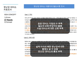 장난감 대여소 이용자의 필요사항 조사

장난감 대여소
자료조사
IDEA CONCEPT

User 1. 약사

1) Errors

약국 근무 약사인 J씨는 현재 만 10개월의 딸을 양육하고 있다. 시부모님을 모시면서, 근무시간 때에는 시

2) Needs
3) Concept

어머님이 딸을 맡아 돌봐주신다. 요사이 부쩍 아이의 활동량이 늘면서 호기심도 왕성해졌다. 늘 무언가 물
고 빨면서, 항상 새로운 놀이감이나 자극을 찾는다. 질려버린 장난감은 손에서 놓고 다시 찾지 않는다. 아

공공 대여소 지점의 수 부족
그래서 찾게 된 것이, 구청에서 운영하는 ‘녹색장난감도서관’이다. 물품 운영하는 만큼 신뢰가 가는
필요에 비해 한정적인 구청에서
반면, 최신 장난감을 빌릴 수 있는 정회원으로 올라가는 데 은근히 시간이 걸린다. 지점도 한 군데 밖에 없
사설 대여소에 대한 신뢰 부족
이가 장난감에 질려버릴 때마다 일일이 새 장난감을 사주자니 비용이 엄청난 부담이다.

어 이용도 불편하고, 자칫 늦으면 다른 사람한테 봐두었던 장난감을 넘겨주게 되는 치명적인 단점이 있다.
사설 장난감 대여소를 이용하려고도 해봤지만, 온라인 상이라 직접 확인이 불가능하다는 점에서 신뢰가
가지 않아 관두었다.

User 2. 카페 사장
황혼에 제2의 직장으로 카페를 차린 L씨는 몸이 열 개라도 바쁘다. 조그만 카페라 혼자 가게 운영을 맡는
데다, 직장에 다니는 딸을 대신하여 3살배기 손녀를 봐야 하기 때문이다. 손녀는 요새 한창 어른들 흉내에
재미가 들려, 어린이 집에서 돌아오면 툭하면 할머니에게 역할놀이를 하자고 조른다. 혼자 놀아보라고 고

실제 아이의 해당 장난감에 대한
차선책으로 주말에 ‘디보 빌리지’에 활용도 알 수 없음
방문한 L씨는 다른 아이들과 더불어 여러 체험놀이를 하는 손녀를 보
며 뿌듯했지만, 다녀와보니장난감 대여소의 홍보 부족
비용이 가볍지는 않았다.
가의 병원놀이 세트 장난감을 사주었지만 기대한 만큼의 효과를 보지 못해 실망스러웠다.

고민 끝에 보육지원에 이것저것 검색하다 ‘녹색장난감도서관’을 뒤늦게 알게 되었다. 이걸 왜 이제 알았나
후회되었다.

 