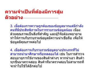 ความจำเป็นที่ต้องมีการสุ่มตัวอย่าง 3.  เมื่อต้องการความถูกต้องของข้อมูลมากแต่มีกำลังคนที่มีประสิทธิภาพในการรวบรวมข้อมูลน้อย  เนื่องด้วยคุณภาพเป็นสิ่งที่สำคัญ และผู้วิจัยต้องพยายามทำให้การเก็บรวบรวมข้อมูลมีความน่าเชื่อถือ เพื่อให้ข้อมูลมีคุณภาพต่อไป 4.  เมื่อต้องการเก็บรวบรวมข้อมูลบางประเภทที่ไม่สามารถนำมาศึกษาหรือทดลองได้  เช่น ในการสำรวจสอบอายุการใช้งานของสินค้าต่างๆ หากนำเอา สินค้าทุกชิ้นมาตรวจสอบ สินค้าที่มาตรวจสอบไม่สามารถที่จะนำไปใช้ได้อีกต่อไป 