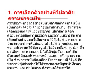 1.  การเลือกตัวอย่างที่ไม่อาศัยความน่าจะเป็น การเลือกหน่วยตัวอย่างแบบไม่อาศัยความน่าจะเป็น เป็นการสุ่มโดยไม่คำนึงถึงโอกาสเท่าเทียมในการถูกเลือกของแต่ละหน่วยประชากร เป็นวิธีการเลือกตัวอย่างโดยยึดความสะดวก และความเหมาะสม การเลือกตัวอย่างแบบนี้เป็นเพราะผู้วิจัยไม่สามารถทราบจำนวนประชากรที่แน่นอน หรือไม่สามารถประมาณขนาดประชากรได้ชัดเจนหรือไม่มีรายชื่อของหน่วย ซึ่งผลเสียของการสุ่มแบบนี้ ไม่ได้กลุ่มตัวอย่างที่เป็นตัวแทนที่ดีของประชากรหมือนแบบอาศัยความน่าจะเป็น ซึ่งหากจำเป็นต้องเลือกตัวอย่างแบบนี้ วิธีแก้ คือพยายามสุ่มตัวอย่างให้ได้จำนวนมากที่สุดเท่าที่เวลา แรงงาน และงบประมาณที่กำหนดไว้จะทำได้  วิธีการเลือกตัวอย่างแบบไม่อาศัยความน่าจะเป็น   ที่นิยมใช้กันทั่วไปมีหลายวิธีดังนี้ 