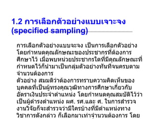 1.2  การเลือกตัวอย่างแบบเจาะจง  (specified sampling) การเลือกตัวอย่างแบบจะจง เป็นการเลือกตัวอย่างโดยกำหนดคุณลักษณะของประชากรที่ต้องการศึกษาไว้ เมื่อพบหน่วยประชากรใดที่มีคุณลักษณะที่กำหนดไว้ก็นำมาเป็นกลุ่มตัวอย่างทันทีจนครบตามจำนวนต้องการ ตัวอย่าง สมมติว่าต้องการทราบความคิดเห็นของบุคคลที่เป็นผู้ทรงคุณวุฒิทางการศึกษาเกี่ยวกับอัตราเงินประจำตำแหน่ง โดยกำหนดคุณสมบัติไว้ว่า เป็นผู้ดำรงตำแหน่ง ผศ .  รศ . และ ศ .  ในการสำรวจงานวิจัยก็จะสำรวจว่ามีใครบ้างที่มีตำแหน่งทางวิชาการดังกล่าว ก็เลือกมาเท่าจำนวนต้องการ โดยไม่คำนึงว่าจะมีคุณสมบัติอย่างอื่น 