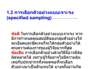 1.2  การเลือกตัวอย่างแบบเจาะจง  (specified sampling) ข้อดี  ในการเลือกตัวอย่างแบบเจาะจง หากมีการกำหนดคุณสมบัติของกลุ่มตัวอย่างให้ละเอียดและชัดเจนก็จะได้กลุ่มตัวอย่างได้ตรงความต้องการของผู้วิจัยมากที่สุด  ข้อเสีย  การเลือกตัวอย่างด้วยวิธีนี้อาจมีข้อผิดพลาดได้ เพราะผู้วิจัยอาจไม่มีความคุ้นเคยกับประชากรทั้งหมดพอที่จะเลือกตัวอย่างมาเป็นตัวแทนได้ บางครั้งอาจเกิดความลำเอียงหรืออคติในการเลือกได้ โดยเลือกตามความสะดวก 