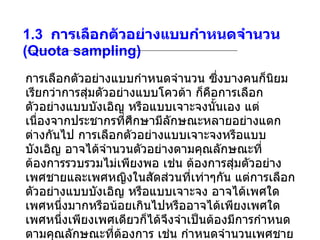 1.3   การเลือกตัวอย่างแบบกำหนดจำนวน  (Quota sampling) การเลือกตัวอย่างแบบกำหนดจำนวน ซึ่งบางคนก็นิยมเรียกว่าการสุ่มตัวอย่างแบบโควต้า ก็คือการเลือกตัวอย่างแบบบังเอิญ หรือแบบเจาะจงนั้นเอง แต่เนื่องจากประชากรที่ศึกษามีลักษณะหลายอย่างแตกต่างกันไป การเลือกตัวอย่างแบบเจาะจงหรือแบบบังเอิญ อาจได้จำนวนตัวอย่างตามคุณลักษณะที่ต้องการรวบรวมไม่เพียงพอ เช่น ต้องการสุ่มตัวอย่างเพศชายและเพศหญิงในสัดส่วนที่เท่าๆกัน แต่การเลือกตัวอย่างแบบบังเอิญ หรือแบบเจาะจง อาจได้เพศใดเพศหนึ่งมากหรือน้อยเกินไปหรืออาจได้เพียงเพศใดเพศหนึ่งเพียงเพศเดียวก็ได้จึงจำเป็นต้องมีการกำหนดตามคุณลักษณะที่ต้องการ เช่น กำหนดจำนวนเพศชายต่อเพศหญิง หรือกำหนดระดับการศึกษา ปริญญาเอก ต่อ ปริญญาโท ต่อ ปริญญาตรี เป็นต้น  