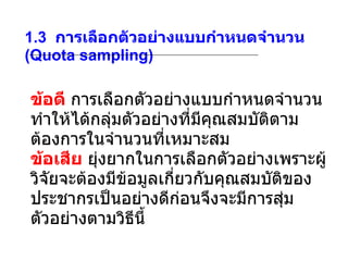 1.3   การเลือกตัวอย่างแบบกำหนดจำนวน  (Quota sampling) ข้อดี  การเลือกตัวอย่างแบบกำหนดจำนวนทำให้ได้กลุ่มตัวอย่างที่มีคุณสมบัติตามต้องการในจำนวนที่เหมาะสม ข้อเสีย   ยุ่งยากในการเลือกตัวอย่างเพราะผู้วิจัยจะต้องมีข้อมูลเกี่ยวกับคุณสมบัติของประชากรเป็นอย่างดีก่อนจึงจะมีการสุ่มตัวอย่างตามวิธีนี้ 
