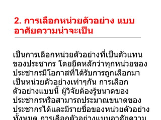 2.  การเลือกหน่วยตัวอย่าง แบบอาศัยความน่าจะเป็น เป็นการเลือกหน่วยตัวอย่างที่เป็นตัวแทนของประชากร โดยยึดหลักว่าทุกหน่วยของประชากรมีโอกาสที่ได้รับการถูกเลือกมาเป็นหน่วยตัวอย่างเท่าๆกัน การเลือกตัวอย่างแบบนี้ ผู้วิจัยต้องรู้ขนาดของประชากรหรือสามารถประมาณขนาดของประชากรได้และมีรายชื่อของหน่วยตัวอย่างทั้งหมด การเลือกตัวอย่างแบบอาศัยความน่าจะเป็นที่นิยมใช้กันทั่วไปมีดังนี้ 