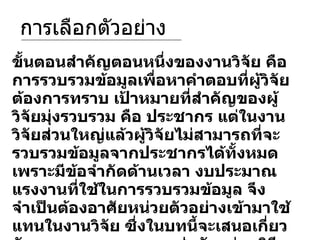 การเลือกตัวอย่าง ขั้นตอนสำคัญตอนหนึ่งของงานวิจัย คือ การรวบรวมข้อมูลเพื่อหาคำตอบที่ผู้วิจัยต้องการทราบ เป้าหมายที่สำคัญของผู้วิจัยมุ่งรวบรวม คือ ประชากร แต่ในงานวิจัยส่วนใหญ่แล้วผู้วิจัยไม่สามารถที่จะรวบรวมข้อมูลจากประชากรได้ทั้งหมด เพราะมีข้อจำกัดด้านเวลา งบประมาณแรงงานที่ใช้ในการรวบรวมข้อมูล จึงจำเป็นต้องอาศัยหน่วยตัวอย่างเข้ามาใช้แทนในงานวิจัย ซึ่งในบทนี้จะเสนอเกี่ยวกับ ความหมายของการสุ่มตัวอย่าง วิธีการสุ่มตัวอย่าง และลักษณะที่ดีของกลุ่มตัวอย่าง  