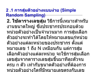 2 .1  การสุ่มตัวอย่างแบบง่าย  (Simple Random Sampling) 2.  ใช้ตารางเลขสุ่ม  วิธีการนี้เหมาะสำหรับงานขนาดใหญ่ ซึ่งประชากรประกอบด้วยหน่วยตัวอย่างเป็นจำนวนมาก การสุ่มเลือกตัวอย่างจะทำได้โดยให้หมายเลขแก่หน่วยตัวอย่างแต่ละหน่วยของประชากร ตั้งแต่หมายเลข  1  ถึง  N  เหมือนกัน แต่การสุ่มเลือกตัวอย่างแต่ละหน่วย จะใช้การสุ่มเลือกเลขสุ่มจากตารางเลขสุ่มขึ้นมาทีละตัวจนครบ  n  ตัว เท่ากับขนาดตัวอย่างที่ต้องการ หน่วยตัวอย่างใดที่มีหมายเลขตรงกับเลขสุ่มที่เลือกมาได้จากตารางเลขสุ่ม ก็จะเป็นหน่วยตัวอย่างที่ถูกเลือกเป็นตัวแทนของประชากร 