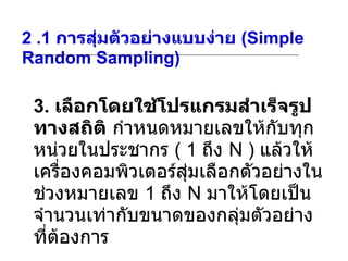 2 .1  การสุ่มตัวอย่างแบบง่าย  (Simple Random Sampling) 3.  เลือกโดยใช้โปรแกรมสำเร็จรูปทางสถิติ   กำหนดหมายเลขให้กับทุกหน่วยในประชากร  ( 1  ถึง  N )  แล้วให้เครื่องคอมพิวเตอร์สุ่มเลือกตัวอย่างในช่วงหมายเลข  1  ถึง  N  มาให้โดยเป็นจำนวนเท่ากับขนาดของกลุ่มตัวอย่างที่ต้องการ  
