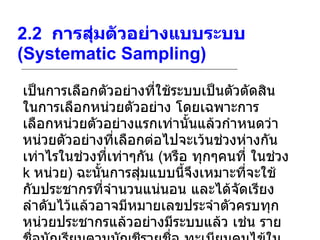 2.2   การสุ่มตัวอย่างแบบระบบ  (Systematic Sampling)   เป็นการเลือกตัวอย่างที่ใช้ระบบเป็นตัวตัดสินในการเลือกหน่วยตัวอย่าง โดยเฉพาะการเลือกหน่วยตัวอย่างแรกเท่านั้นแล้วกำหนดว่าหน่วยตัวอย่างที่เลือกต่อไปจะเว้นช่วงห่างกันเท่าไรในช่วงที่เท่าๆกัน  ( หรือ ทุกๆคนที่ ในช่วง  k  หน่วย )  ฉะนั้นการสุ่มแบบนี้จึงเหมาะที่จะใช้กับประชากรที่จำนวนแน่นอน และได้จัดเรียงลำดับไว้แล้วอาจมีหมายเลขประจำตัวครบทุกหน่วยประชากรแล้วอย่างมีระบบแล้ว เช่น รายชื่อนักเรียนตามบัญชีรายชื่อ ทะเบียนคนไข้ในโรงพยาบาล ฯลฯ 