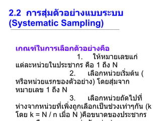 2.2   การสุ่มตัวอย่างแบบระบบ  (Systematic Sampling)   เกณฑ์ในการเลือกตัวอย่างคือ                             1.      ให้หมายเลขแก่แต่ละหน่วยในประชากร คือ  1  ถึง  N                            2.       เลือกหน่วยเริ่มต้น  ( หรือหน่วยแรกของตัวอย่าง )  โดยสุ่มจากหมายเลข  1  ถึง  N                            3.       เลือกหน่วยถัดไปที่ห่างจากหน่วยที่เพิ่งถูกเลือกเป็นช่วงเท่าๆกัน  (k  โดย  k = N / n  เมื่อ  N ) คือขนาดของประชากร และ  n  คือขนาดของกลุ่มตัวอย่าง ) 