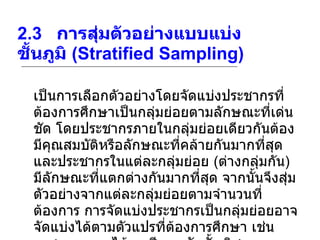2.3    การสุ่มตัวอย่างแบบแบ่งชั้นภูมิ  (Stratified Sampling) เป็นการเลือกตัวอย่างโดยจัดแบ่งประชากรที่ต้องการศึกษาเป็นกลุ่มย่อยตามลักษณะที่เด่นชัด โดยประชากรภายในกลุ่มย่อยเดียวกันต้องมีคุณสมบัติหรือลักษณะที่คล้ายกันมากที่สุด และประชากรในแต่ละกลุ่มย่อย  ( ต่างกลุ่มกัน )  มีลักษณะที่แตกต่างกันมากที่สุด จากนั้นจึงสุ่มตัวอย่างจากแต่ละกลุ่มย่อยตามจำนวนที่ต้องการ การจัดแบ่งประชากรเป็นกลุ่มย่อยอาจจัดแบ่งได้ตามตัวแปรที่ต้องการศึกษา เช่น เพศ อายุ รายได้ อาชีพ ระดับชั้น วิชาเอก เป็นต้น 