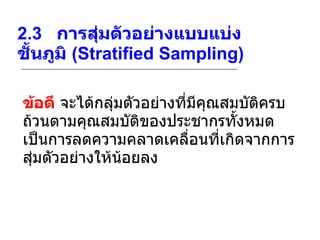 2.3    การสุ่มตัวอย่างแบบแบ่งชั้นภูมิ  (Stratified Sampling) ข้อดี  จะได้กลุ่มตัวอย่างที่มีคุณสมบัติครบถ้วนตามคุณสมบัติของประชากรทั้งหมดเป็นการลดความคลาดเคลื่อนที่เกิดจากการสุ่มตัวอย่างให้น้อยลง  