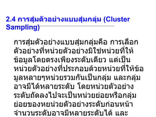 2.4  การสุ่มตัวอย่างแบบสุ่มกลุ่ม  (Cluster Sampling) การสุ่มตัวอย่างแบบสุ่มกลุ่มคือ การเลือกตัวอย่างที่หน่วยตัวอย่างมิใช่หน่วยที่ให้ข้อมูลโดยตรงเพียงระดับเดียว แต่เป็นหน่วยตัวอย่างที่ประกอบด้วยหน่วยที่ให้ข้อมูลหลายๆหน่วยรวมกันเป็นกลุ่ม และกลุ่มอาจมีได้หลายระดับ โดยหน่วยตัวอย่างระดับถัดลงไปจะเป็นหน่วยย่อยหรือกลุ่มย่อยของหยน่วยตัวอย่างระดับก่อนหน้า จำนวนระดับอาจมีหลายระดับได้ และจำนวนระดับที่มีการเลือกตัวอย่างจะเป็นตัวกำหนดชั้นของการเลือกตัวอย่างกลุ่ม 