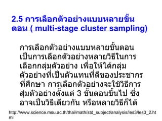 2.5  การเลือกตัวอย่างแบบหลายขั้นตอน  ( multi-stage cluster sampling) http://www.science.msu.ac.th/thai/math/std_subject/analysis/les3/les3_2.html การเลือกตัวอย่างแบบหลายขั้นตอน เป็นการเลือกตัวอย่างหลายวิธีในการเลือกกลุ่มตัวอย่าง เพื่อให้ได้กลุ่มตัวอย่างที่เป็นตัวแทนที่ดีของประชากรที่ศึกษา การเลือกตัวอย่างจะใช้วิธีการสุ่มตัวอย่างตั้งแต่  3  ขั้นตอนขึ้นไป ซึ่งอาจเป็นวิธีเดียวกัน หรือหลายวิธีก็ได้ 