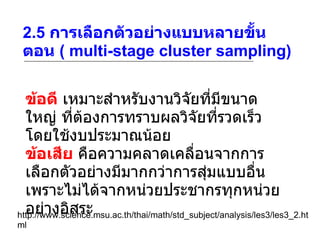 2.5  การเลือกตัวอย่างแบบหลายขั้นตอน  ( multi-stage cluster sampling) http://www.science.msu.ac.th/thai/math/std_subject/analysis/les3/les3_2.html ข้อดี  เหมาะสำหรับงานวิจัยที่มีขนาดใหญ่ ที่ต้องการทราบผลวิจัยที่รวดเร็ว โดยใช้งบประมาณน้อย ข้อเสีย  คือความคลาดเคลื่อนจากการเลือกตัวอย่างมีมากกว่าการสุ่มแบบอื่น เพราะไม่ได้จากหน่วยประชากรทุกหน่วยอย่างอิสระ 