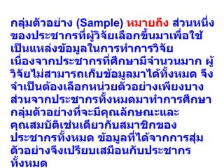 กลุ่มตัวอย่าง  (Sample)  หมายถึง  ส่วนหนึ่งของประชากรที่ผู้วิจัยเลือกขึ้นมาเพื่อใช้เป็นแหล่งข้อมูลในการทำการวิจัย เนื่องจากประชากรที่ศึกษามีจำนวนมาก ผู้วิจัยไม่สามารถเก็บข้อมูลมาได้ทั้งหมด จึงจำเป็นต้องเลือกหน่วยตัวอย่างเพียงบางส่วนจากประชากรทั้งหมดมาทำการศึกษา กลุ่มตัวอย่างที่จะมีคุณลักษณะและคุณสมบัติเช่นเดียวกับสมาชิกของประชากรทั้งหมด ข้อมูลที่ได้จากการสุ่มตัวอย่างจึงเปรียบเสมือนกับประชากรทั้งหมด  