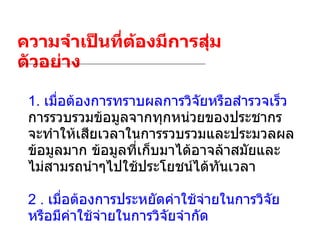 ความจำเป็นที่ต้องมีการสุ่มตัวอย่าง 1.  เมื่อต้องการทราบผลการวิจัยหรือสำรวจเร็ว   การรวบรวมข้อมูลจากทุกหน่วยของประชากรจะทำให้เสียเวลาในการรวบรวมและประมวลผลข้อมูลมาก ข้อมูลที่เก็บมาได้อาจล้าสมัยและไม่สามรถนำๆไปใช้ประโยชน์ได้ทันเวลา 2 .  เมื่อต้องการประหยัดค่าใช้จ่ายในการวิจัยหรือมีค่าใช้จ่ายในการวิจัยจำกัด 