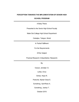 PERCEPTION TOWARDS THE IMPLEMENTATION OF SENIOR HIGH
SCHOOL PROGRAM
A Baby Thesis
Presented to the Senior High School Faculty
Mater Dei College High School Department
Cabulijan, Tubigon, Bohol
In Partial Fulfillment
For the Requirements
Of the Subject
Practical Research 2 (Quantitative Research)
By:
Cescar, Jennelyn O.
Lañas, Erica
Ochea, Hope R.
Pedoche, Nymph Deza E.
Sumalinog, April Rose A.
Sumalinog, Joshua T.
October 2019
 