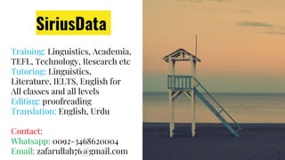 SiriusData
Training: Linguistics, Academia,
TEFL, Technology, Research etc
Tutoring: Linguistics,
Literature, IELTS, English for
All classes and all levels
Editing: proofreading
Translation: English, Urdu
Contact:
Whatsapp: 0092-3468620004
Email: zafarullah76@gmail.com 5