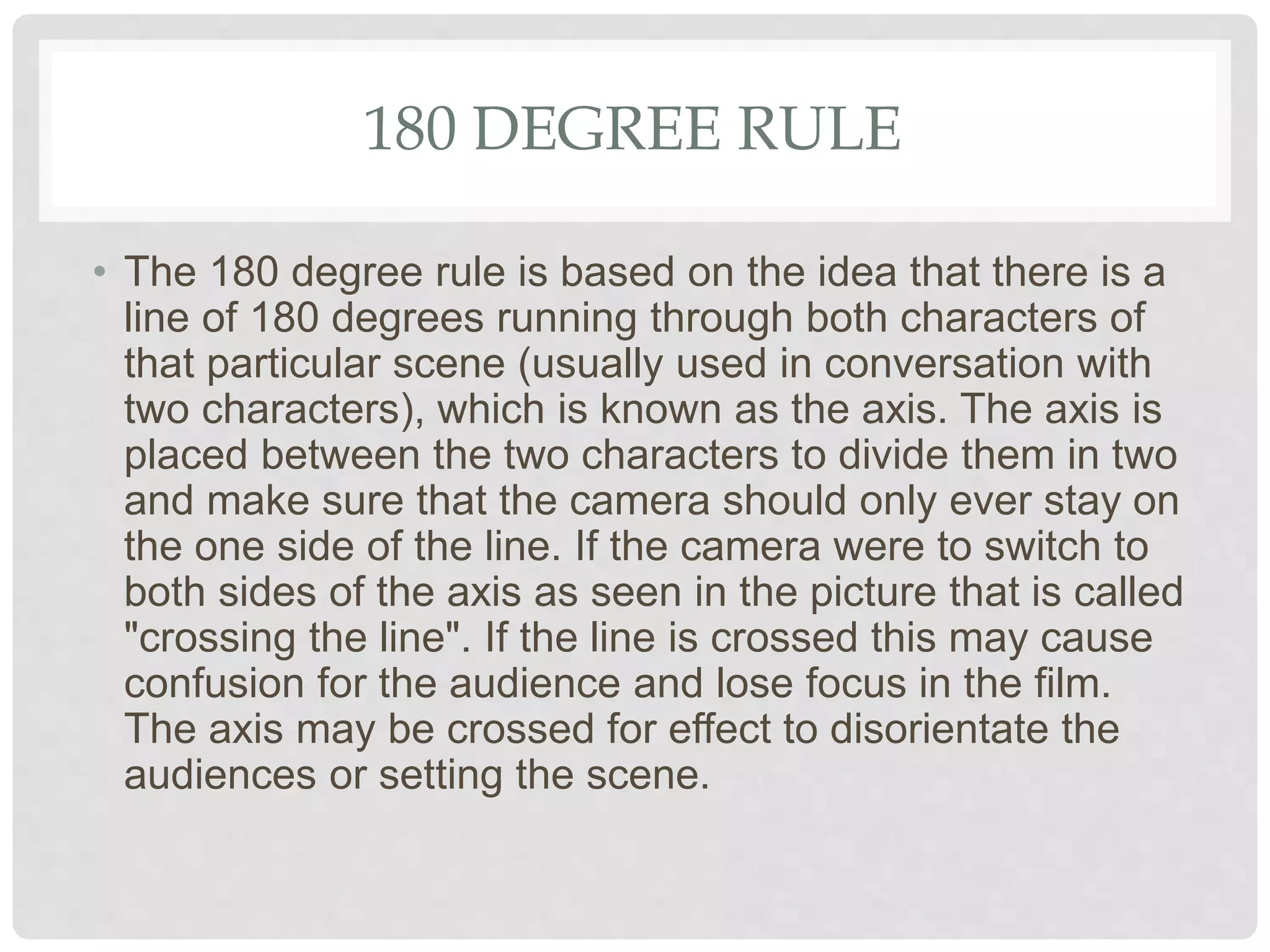 180 DEGREE RULE
• The 180 degree rule is based on the idea that there is a
line of 180 degrees running through both characters of
that particular scene (usually used in conversation with
two characters), which is known as the axis. The axis is
placed between the two characters to divide them in two
and make sure that the camera should only ever stay on
the one side of the line. If the camera were to switch to
both sides of the axis as seen in the picture that is called
"crossing the line". If the line is crossed this may cause
confusion for the audience and lose focus in the film.
The axis may be crossed for effect to disorientate the
audiences or setting the scene.
 