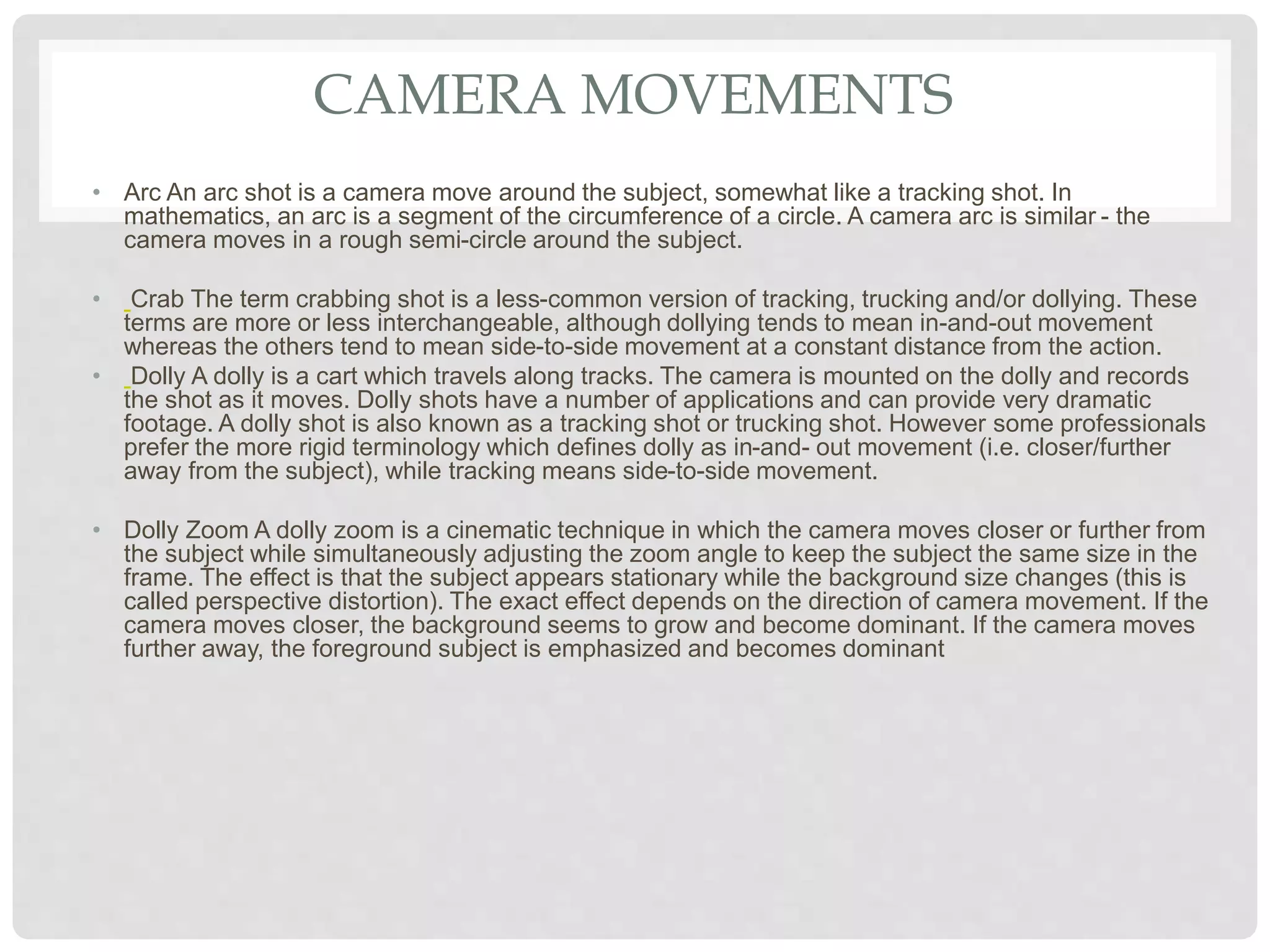 CAMERA MOVEMENTS
• Arc An arc shot is a camera move around the subject, somewhat like a tracking shot. In
mathematics, an arc is a segment of the circumference of a circle. A camera arc is similar - the
camera moves in a rough semi-circle around the subject.
• Crab The term crabbing shot is a less-common version of tracking, trucking and/or dollying. These
terms are more or less interchangeable, although dollying tends to mean in-and-out movement
whereas the others tend to mean side-to-side movement at a constant distance from the action.
• Dolly A dolly is a cart which travels along tracks. The camera is mounted on the dolly and records
the shot as it moves. Dolly shots have a number of applications and can provide very dramatic
footage. A dolly shot is also known as a tracking shot or trucking shot. However some professionals
prefer the more rigid terminology which defines dolly as in-and- out movement (i.e. closer/further
away from the subject), while tracking means side-to-side movement.
• Dolly Zoom A dolly zoom is a cinematic technique in which the camera moves closer or further from
the subject while simultaneously adjusting the zoom angle to keep the subject the same size in the
frame. The effect is that the subject appears stationary while the background size changes (this is
called perspective distortion). The exact effect depends on the direction of camera movement. If the
camera moves closer, the background seems to grow and become dominant. If the camera moves
further away, the foreground subject is emphasized and becomes dominant
 