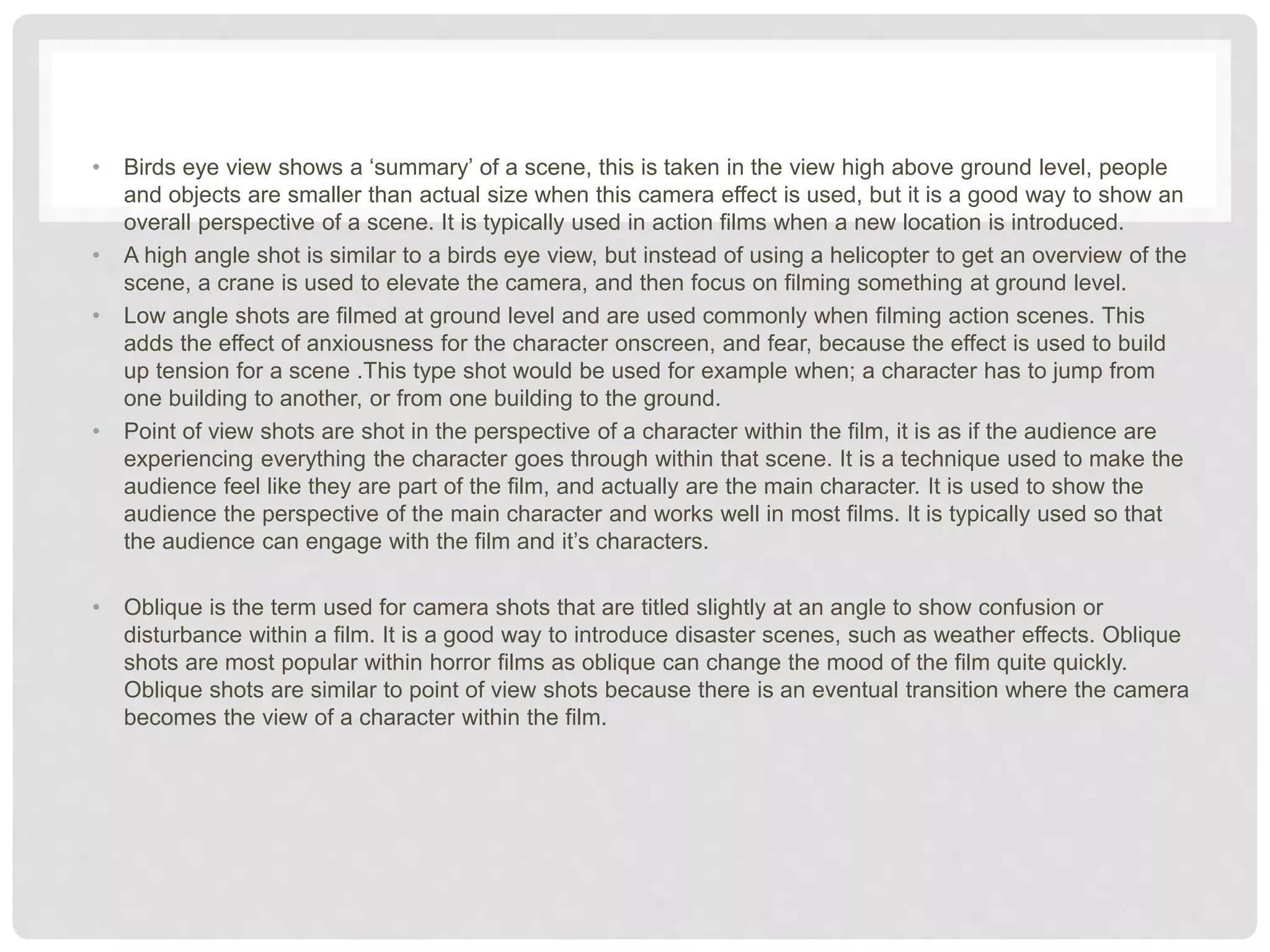 • Birds eye view shows a ‘summary’ of a scene, this is taken in the view high above ground level, people
and objects are smaller than actual size when this camera effect is used, but it is a good way to show an
overall perspective of a scene. It is typically used in action films when a new location is introduced.
• A high angle shot is similar to a birds eye view, but instead of using a helicopter to get an overview of the
scene, a crane is used to elevate the camera, and then focus on filming something at ground level.
• Low angle shots are filmed at ground level and are used commonly when filming action scenes. This
adds the effect of anxiousness for the character onscreen, and fear, because the effect is used to build
up tension for a scene .This type shot would be used for example when; a character has to jump from
one building to another, or from one building to the ground.
• Point of view shots are shot in the perspective of a character within the film, it is as if the audience are
experiencing everything the character goes through within that scene. It is a technique used to make the
audience feel like they are part of the film, and actually are the main character. It is used to show the
audience the perspective of the main character and works well in most films. It is typically used so that
the audience can engage with the film and it’s characters.
• Oblique is the term used for camera shots that are titled slightly at an angle to show confusion or
disturbance within a film. It is a good way to introduce disaster scenes, such as weather effects. Oblique
shots are most popular within horror films as oblique can change the mood of the film quite quickly.
Oblique shots are similar to point of view shots because there is an eventual transition where the camera
becomes the view of a character within the film.
 