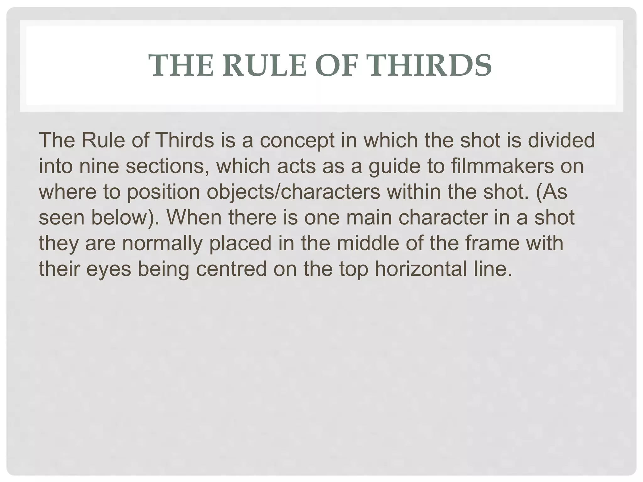 THE RULE OF THIRDS
The Rule of Thirds is a concept in which the shot is divided
into nine sections, which acts as a guide to filmmakers on
where to position objects/characters within the shot. (As
seen below). When there is one main character in a shot
they are normally placed in the middle of the frame with
their eyes being centred on the top horizontal line.
 