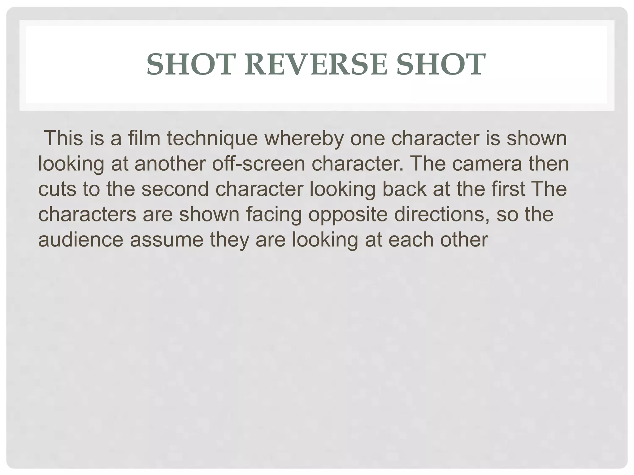 SHOT REVERSE SHOT
This is a film technique whereby one character is shown
looking at another off-screen character. The camera then
cuts to the second character looking back at the first The
characters are shown facing opposite directions, so the
audience assume they are looking at each other
 